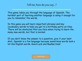 Tellme,how do you say…?
This game takes you through the language of Spanish. The
hardest part of learning another language is using it enough for
you to remember the words.
In this game you will learn important phrases and key
vocabulary words to help you get to a birthday party on time.
There will be obstacles that you face when trying to learn the
many new words, but that is normal.
If you don’t know the answer to a question, give it your best
shot. Spanish is a fun language because sometimes words look a
lot like English words. Good Luck and Bueñas Dias!
Home Page
 