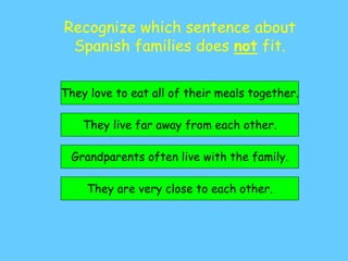 Recognize which sentence about
Spanish families does not fit.
They live far away from each other.
They are very close to each other.
They love to eat all of their meals together.
Grandparents often live with the family.
 