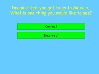 Imagine that you get to go to Mexico…
What is one thing you would like to see?
Correct
Incorrect
 