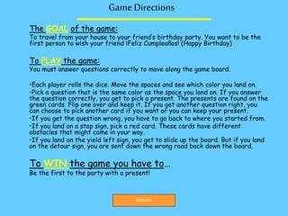 Game Directions
The GOAL of the game:
To travel from your house to your friend’s birthday party. You want to be the
first person to wish your friend ¡Feliz Cumpleaños! (Happy Birthday)
To PLAY the game:
You must answer questions correctly to move along the game board.
•Each player rolls the dice. Move the spaces and see which color you land on.
•Pick a question that is the same color as the space you land on. If you answer
the question correctly, you get to pick a present. The presents are found on the
green cards. Flip one over and keep it. If you get another question right, you
can choose to pick another card if you want or you can keep your present.
•If you get the question wrong, you have to go back to where you started from.
•If you land on a stop sign, pick a red card. These cards have different
obstacles that might come in your way.
•If you land on the yield left sign, you get to slide up the board. But if you land
on the detour sign, you are sent down the wrong road back down the board.
To WIN the game you have to…
Be the first to the party with a present!
Return
 