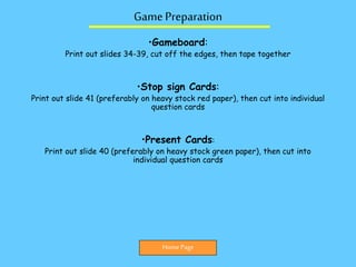 Game Preparation
•Gameboard:
Print out slides 34-39, cut off the edges, then tape together
•Stop sign Cards:
Print out slide 41 (preferably on heavy stock red paper), then cut into individual
question cards
•Present Cards:
Print out slide 40 (preferably on heavy stock green paper), then cut into
individual question cards
Home Page
 