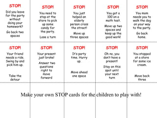 STOP!
Did you leave
for the party
without
doing your
homework?
Go back two
spaces
STOP!
You need to
stop at the
store to pick
up some
candy for
the party.
Lose a turn
STOP!
Your friend
needs a ride.
Swing by and
pick him up.
Take the
detour
STOP!
Your present
just broke!
Answer two
questions
right to
move
forward
STOP!
You just
helped an
elderly
person cross
the street!
Move up
three spaces
STOP!
You got a
100 on a
math test.
Move up two
spaces and
keep up the
good work!
STOP!
You mom
needs you to
walk the dog
on your way
to the party.
Go back
home.
STOP!
It’s party
time. Hurry
up.
Move ahead
one space
STOP!
Oh no, you
don’t have a
present!
Stay on this
spot until
your next
turn
STOP!
You stopped
at a store
for some ice
cream.
Move back
three
Make your own STOP cards for the children to play with!
 