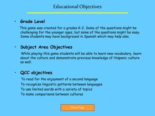 EducationalObjectives
• Grade Level
This game was created for a grades K-2. Some of the questions might be
challenging for the younger ages, but some of the questions might be easy.
Some students may have background in Spanish which may help also.
• Subject Area Objectives
While playing this game students will be able to learn new vocabulary, learn
about the culture and demonstrate previous knowledge of Hispanic culture
as well.
• QCC objectives
To read for the enjoyment of a second language
To recognize linguistic patterns between languages
To use limited words with a variety of topics
To make comparisons between cultures
Home Page
 
