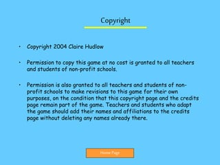 Copyright
• Copyright 2004 Claire Hudlow
• Permission to copy this game at no cost is granted to all teachers
and students of non-profit schools.
• Permission is also granted to all teachers and students of non-
profit schools to make revisions to this game for their own
purposes, on the condition that this copyright page and the credits
page remain part of the game. Teachers and students who adapt
the game should add their names and affiliations to the credits
page without deleting any names already there.
Home Page
 