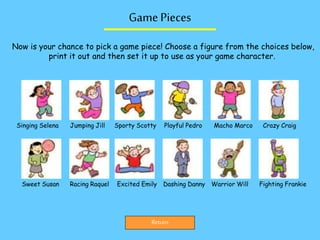 Game Pieces
Return
Now is your chance to pick a game piece! Choose a figure from the choices below,
print it out and then set it up to use as your game character.
Singing Selena Jumping Jill Sporty Scotty Playful Pedro Macho Marco Crazy Craig
Sweet Susan Racing Raquel Excited Emily Dashing Danny Warrior Will Fighting Frankie
 