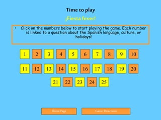 Time to play
¡Fiesta fever!
• Click on the numbers below to start playing the game. Each number
is linked to a question about the Spanish language, culture, or
holidays!
Home Page Game Directions
1 2 3 4 5 9
8
7
6
11 12 13 14 15 20
19
18
17
16
21 22 23 24 25
10
 
