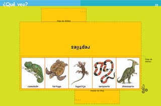 ¿Qué veo?                                                                                                                         23




                                                   línea de doblez




                                                                     reptiles

                                                                                                                    línea de
                                                                                                                    doblez




                                     camaleón   tortuga               lagartija            serpiente   dinosaurio
                                                                                  línea de doblez




2o preescolar | interiores.indd 23                                                                                             2/15/10 12:38:34 PM
 