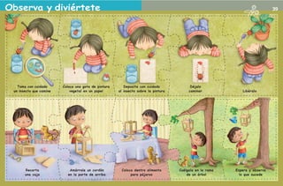 Observa y diviértete                                                                                                                                   39




                   Toma con cuidado             Coloca una gota de pintura      Deposita con cuidado             Déjalo
                 un insecto que camine              vegetal en un papel      al insecto sobre la pintura        caminar             Libéralo




                                     Recorta       Amárrale un cordón         Coloca dentro alimento       Cuélgala en la rama   Espera y observa
                                     una caja     en la parte de arriba            para pájaros                de un árbol         lo que sucede



2o preescolar | interiores.indd 39                                                                                                                  2/15/10 12:39:15 PM
 