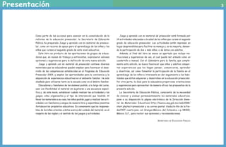Presentación                                                                                                                                                                                        3




                                    Como parte de las acciones para avanzar en la consolidación de la                 Juego y aprendo con mi material de preescolar está formado por
                                    reforma de la educación preescolar, la Secretaría de Educación                 14 actividades adecuadas a la edad de los niños que cursan el segundo
                                    Pública ha preparado Juego y aprendo con mi material de preesco-               grado de educación preescolar. Las actividades están impresas en
                                    lar, como un recurso de apoyo para el aprendizaje de las niñas y los           hojas desprendibles para facilitar su manejo y, en su mayoría, deman-
                                    niños que cursan el segundo grado de este nivel educativo.                     da la participación de dos o más niños, o de éstos con adultos.
                                       Este libro es producto de las aportaciones de grupos de educa-                 Además, al final del libro se anexa un apartado que incluye ins-
                                    doras que, en mesas de trabajo y entrevistas, expresaron valiosas              trucciones y sugerencias de uso, el cual puede ser armado como un
                                    opiniones y sugerencias para la definición de esta nueva edición.              cuadernillo o manual. Con el Calendario para la familia, que comple-
                                       Juego y aprendo con mi material de preescolar contiene diversos             menta esta edición, se busca favorecer que niños y adultos compar-
                                    materiales que las educadoras pueden emplear para favorecer el desa-           tan experiencias que los hagan pensar, comunicarse, aprender
                                    rrollo de las competencias establecidas en el Programa de Educación            y divertirse, así como fomentar la participación de la familia en el
                                    Preescolar 2004, y ampliar las oportunidades para la convivencia y la          aprendizaje de los niños e interesarla en dar seguimiento a las habi-
                                    adquisición de experiencias educativas en el ambiente familiar. Ha sido        lidades que éstos adquieren y desarrollan en la educación preescolar.
                                    diseñado para utilizarse tanto en la escuela como en el ámbito familiar.       Por otra parte, la Guía para la educadora proporciona orientaciones
                                       Educadoras y familiares de los alumnos podrán, a lo largo del curso,        y sugerencias para aprovechar de manera eficaz las propuestas de la
                                    usar con flexibilidad el material sin sujetarse a una secuencia especí-        presente edición.
                                    fica y, de este modo, establecer cuándo realizar las actividades y los            La Secretaría de Educación Pública, consciente de la necesidad
                                    juegos, cómo organizarlos y el tipo de intervención que tendrán. Al            de renovar y evaluar permanentemente los materiales educativos,
                                    llevar los materiales a su casa, los niños podrán jugar y realizar las acti-   pone a su disposición la página electrónica de la Dirección Gene-
                                    vidades con familiares y amigos de manera libre y espontánea mientras          ral de Materiales Educativos: http://basica.sep.gob.mx/seb2008/
                                    fortalecen los propósitos educativos. Es conveniente que los responsa-         start.php?act=preescolar y su correo postal: Viaducto Río de la Pie-
                                    bles de los niños orienten a éstos acerca del cuidado del material, en el      dad 507, cuarto piso, col. Granjas México, del. Iztacalco, c.p. 08400,
                                    respeto de las reglas y el sentido de los juegos y actividades.                México D.F., para recibir sus opiniones y recomendaciones.


                                                                                                                                                         Secretaría   de   Educación Pública




LPA-PREESCOLAR-2-P-001-080.indd 3                                                                                                                                                              19/2/10 13:34:10
 