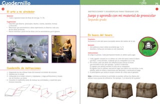 Cuadernillo                                                                                                                                                                     75
   12                                                                                                                                                                                 1
             El arte a mi alrededor                                                            INSTRUCCIONES Y SUGERENCIAS PARA TRABAJAR CON

             Material:
             •	 Cuatro reproducciones de obras de arte (pp. 71-74).
                                                                                               Juego y aprendo con mi material de preescolar
                                                                                               Segundo grado
             Sugerencias:
             •	 Describir qué observa: personajes, objetos, colores, tamaños, formas 		

                y ubicación.
             •	 Mencionar qué sentimientos e ideas experimenta al observar cada una 	

                de las obras pictóricas.
             •	 Narrar historias a partir de las obras y de los sentimientos que le genera.



                                                                                               En busca del tesoro
                                                                                               Propósito:
                                                                                               Encontrar el cofre del tesoro escondido dentro del tablero de la isla.

                                                                                               Material:
                                                                                               •	 Dos tableros y doce cofres recortables (pp. 5 y 7).

                                                                                               •	 Semillas o fichas (no incluidas en este material).



                                                                                               Instrucciones:
                                                                                               Se juega en parejas. Cada participante tendrá un tablero para jugar.

                                                                                               1.	 Cada jugador colocará en su tablero un cofre del tesoro sobre el objeto 	
                                                                                                   que elija, o cerca de éste, cuidando que su compañero no lo vea.
                                                                                               2.	 Por turnos, cada uno dará una referencia para ubicar el tesoro 		
                                                                                                   que escondió el otro; por ejemplo: “arriba a la derecha”.
                                                                                               	 El jugador que adivine recibirá el cofre de su compañero.
             Cuadernillo de instrucciones                                                      	 El jugador que no adivine, marcará el lugar que indicó con una ficha, o una
                                                                                                   semilla, para no volver a mencionar esa ubicación y continuará el juego.
             1. 	Desprenda las dos últimas hojas del material recortable del alumno.           3.	 El participante que reúna el mayor número de cofres será el ganador.
             2. 	Dóblelas por la mitad.
             3. 	Colóquelas en el orden correcto y engrápelas, o haga perforaciones y únalas   Nota: conforme se domine la actividad, se pueden utilizar los objetos del
                 con un broche o un listón.                                                    tablero como puntos de referencia. Por ejemplo: “a la derecha de la piedra”.
             4. 	Consulte el cuadernillo antes de realizar las actividades y consérvelo para
                 futuras consultas.




LPA-PREESCOLAR-2-P-001-080.indd 75                                                                                                                                             22/2/10 12:36:10
 