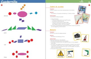 Cuadernillo                                                                                                                          79
    8                                                                                                                                      5
                                     Cadena de acciones
                                     Propósito:
                                     Ordenar y explicar las acciones representadas en las tarjetas.

                                     Material:
                                     •	 Dos tableros y 18 tarjetas recortables (p. 27 frente y vuelta).



              dinosaurio             Instrucciones:
                                     La actividad se realiza en parejas.

                                     1. 	Cada participante:
                                         •	 Coloca las tarjetas sobre una superficie plana.
                                         •	 Las observa y selecciona tres.

                                         •	 Coloca las tarjetas sobre el tablero según 				

                                            considere que pueden ordenarse las acciones: 				
                                            antes, después y al final; o ayer, hoy y mañana.
                                     2.	 Por turnos, los participantes explican las acciones o narran una historia
                                         con las imágenes que seleccionaron.



                                     Memoria
                                     Propósito:
              puente
                                     Encontrar los pares de imágenes iguales.

                                     Material:
                                     •	 48 tarjetas recortables (pp. 29-31).



                                     Instrucciones:                                                               a
                                                                                                           cámar
                                     Pueden participar dos o más personas.
                                     1.	 Recortar cada tarjeta por la línea punteada.                                 microscopio
                                     2.	 Acomodar las tarjetas sobre una superficie plana, con las imágenes
                                         hacia abajo.
                                     3.	 Por turnos, cada jugador levanta dos tarjetas, las observa y las muestra
              coche
                                         a los demás; si forma un par con la misma imagen se queda con ellas 	
                                         y tiene otro turno para levantar otro par; si no son iguales, las vuelve a
                                         colocar en donde estaban.
                                     4.	 Gana quien reúna el mayor número de pares de tarjetas.




                                                                                                                          taladro
                                                          alto voltaje             telescopio
             tortuga



LPA-PREESCOLAR-2-P-001-080.indd 79                                                                                                  22/2/10 12:37:11
 
