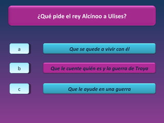 a b c ¿Qué pide el rey Alcínoo a Ulises? Que se quede a vivir con él Que le cuente quién es y la guerra de Troya Que le ayude en una guerra 