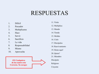 RESPUESTAS
1. Difícil
2. Pescador
3. Multiplicarse
4. Hace
5. Servir
6. Sacrificio
7. La vida
8. Responsabilidad
9. Mismo
10. Aprovecha
11. Visita
12. Multiplica
13. Mundo
14. Tienda
15. Moldes
16. Cielo
17. Discípulos
18. Reavivamiento
19. Heme aquí!
20. Quien?
21. Miembro
Discípulo
Religioso
Creyente
#21 Cualquiera
de las cuatro esta
Correcta. Tu escoges
 