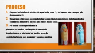 PROCESO 
1. Cogemos las botellas de plástico (de agua, leche, zumo,…) y las lavamos bien con agua, y la 
dejamos escurrir. 
2. Una vez que están secas nuestras botellas, hemos dibujado con pinturas distintos animales 
en cada una de nuestras botellas y las hemos dejado secar. 
3. Por último, cuando ya está seca la 
pintura de las botellas, con la ayuda de un embudo 
introducimos en el interior de las botellas arena, la 
cantidad suficiente para que pesen y sean más estables. 
 