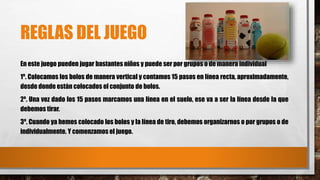 REGLAS DEL JUEGO 
En este juego pueden jugar bastantes niños y puede ser por grupos o de manera individual 
1º. Colocamos los bolos de manera vertical y contamos 15 pasos en línea recta, aproximadamente, 
desde donde están colocados el conjunto de bolos. 
2º. Una vez dado los 15 pasos marcamos una línea en el suelo, ese va a ser la línea desde la que 
debemos tirar. 
3º. Cuando ya hemos colocado los bolos y la línea de tiro, debemos organizarnos o por grupos o de 
individualmente. Y comenzamos el juego. 
 