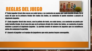 REGLAS DEL JUEGO 
4º Cada jugador tirará dos veces en cada turno, y se contarán un punto por cada botella tirada. En el 
caso de que en la primera tirada tire todos los bolos, se contarán el punto máximo y pasará al 
siguiente jugador. 
5º. Cada jugador tirará dos veces, con la pelota de tenis, en cada turno, y se contarán un punto por 
cada botella tirada. En el caso de que en la primera tirada tire todos los bolos, se contarán el punto 
máximo y pasará al siguiente jugador. La partida tendrá el número de jugadas que se establezca 
antes de comenzar la partida. 
6º. Ganará el jugador o el equipo de jugadores que más puntos hayan conseguido. 
 