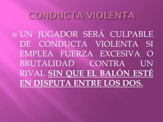  UN JUGADOR SERÁ CULPABLE
DE CONDUCTA VIOLENTA SI
EMPLEA FUERZA EXCESIVA O
BRUTALIDAD CONTRA UN
RIVAL SIN QUE EL BALÓN ESTÉ
EN DISPUTA ENTRE LOS DOS.
 