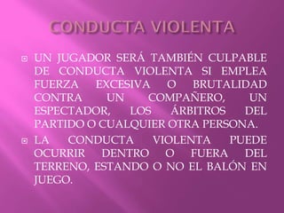  UN JUGADOR SERÁ TAMBIÉN CULPABLE
DE CONDUCTA VIOLENTA SI EMPLEA
FUERZA EXCESIVA O BRUTALIDAD
CONTRA UN COMPAÑERO, UN
ESPECTADOR, LOS ÁRBITROS DEL
PARTIDO O CUALQUIER OTRA PERSONA.
 LA CONDUCTA VIOLENTA PUEDE
OCURRIR DENTRO O FUERA DEL
TERRENO, ESTANDO O NO EL BALÓN EN
JUEGO.
 