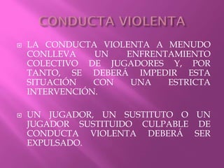  LA CONDUCTA VIOLENTA A MENUDO
CONLLEVA UN ENFRENTAMIENTO
COLECTIVO DE JUGADORES Y, POR
TANTO, SE DEBERÁ IMPEDIR ESTA
SITUACIÓN CON UNA ESTRICTA
INTERVENCIÓN.
 UN JUGADOR, UN SUSTITUTO O UN
JUGADOR SUSTITUIDO CULPABLE DE
CONDUCTA VIOLENTA DEBERÁ SER
EXPULSADO.
 