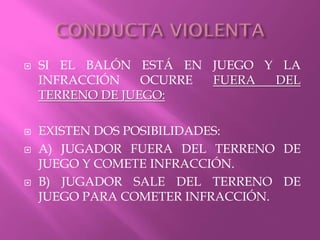  SI EL BALÓN ESTÁ EN JUEGO Y LA
INFRACCIÓN OCURRE FUERA DEL
TERRENO DE JUEGO:
 EXISTEN DOS POSIBILIDADES:
 A) JUGADOR FUERA DEL TERRENO DE
JUEGO Y COMETE INFRACCIÓN.
 B) JUGADOR SALE DEL TERRENO DE
JUEGO PARA COMETER INFRACCIÓN.
 