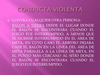  CONTRA CUALQUIER OTRA PERSONA:
BALON A TIERRA DESDE EL LUGAR DONDE
EL BALÓN SE ENCONTRABA CUANDO EL
JUEGO FUE INTERRUMPIDO, A MENOS QUE
SE HUBIESE INTERRUMPIDO EN EL ÁREA DE
META, EN CUYO CASO EL ÁRBITRO DEJARA
CAER EL BALÓN EN LA LÍNEA DEL ÁREA DE
META PARALELA A LA LÍNEA DE META, EN
EL PUNTO MÁS CERCANO AL SITIO DONDE
EL BALÓN SE ENCONTRABA CUANDO EL
JUEGO FUE INTERRUMPIDO.
 
