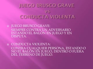  JUEGO BRUSCO GRAVE:
SIEMPRE CONTRA UN ADVERSARIO
ESTANDO EL BALÓN EN JUEGO Y EN
DISPUTA.
 CONDUCTA VIOLENTA:
CONTRA CUALQUIER PERSONA, ESTANDO O
NO EL BALÓN EN JUEGO, DENTRO O FUERA
DEL TERRENO DE JUEGO.
 