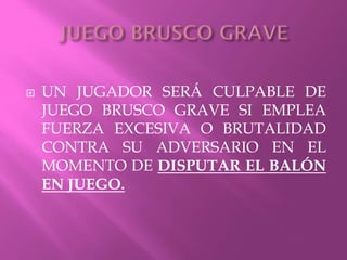 UN JUGADOR SERÁ CULPABLE DE
JUEGO BRUSCO GRAVE SI EMPLEA
FUERZA EXCESIVA O BRUTALIDAD
CONTRA SU ADVERSARIO EN EL
MOMENTO DE DISPUTAR EL BALÓN
EN JUEGO.
 