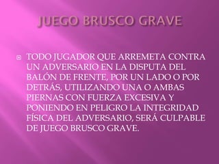  TODO JUGADOR QUE ARREMETA CONTRA
UN ADVERSARIO EN LA DISPUTA DEL
BALÓN DE FRENTE, POR UN LADO O POR
DETRÁS, UTILIZANDO UNA O AMBAS
PIERNAS CON FUERZA EXCESIVA Y
PONIENDO EN PELIGRO LA INTEGRIDAD
FÍSICA DEL ADVERSARIO, SERÁ CULPABLE
DE JUEGO BRUSCO GRAVE.
 