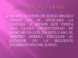  EN SITUACIONES DE JUEGO BRUSCO
GRAVE NO SE APLICARÁ LA
VENTAJA, A MENOS QUE EXISTA
UNA CLARA OPORTUNIDAD DE
MARCAR UN GOL. EN ESTE CASO, EL
ÁRBITRO DEBERÁ EXPULSAR AL
JUGADOR EN LA SIGUIENTE
INTERRUPCIÓN DEL JUEGO.
 