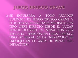  SE EXPULSARÁ A TODO JUGADOR
CULPABLE DE JUEGO BRUSCO GRAVE, Y
EL JUEGO SE REANUDARÁ MEDIANTE UN
TIRO LIBRE DIRECTO DESDE EL LUGAR
DONDE OCURRIÓ LA INFRACCIÓN (VER
REGLA 13 – POSICIÓN EN TIROS LIBRES) O
TIRO DE PENAL (SI LA INFRACCIÓN SE
PRODUJO EN EL ÁREA DE PENAL DEL
INFRACTOR).
 