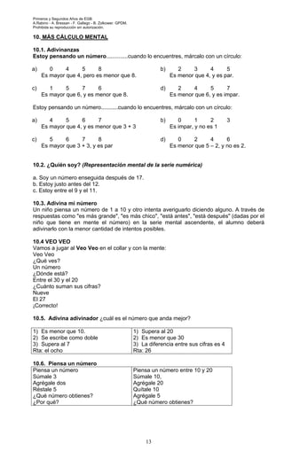Primeros y Segundos Años de EGB.
A.Rabino - A. Bressan - F. Gallego - B. Zolkower. GPDM.
Prohibida su reproducción sin autorización.
13
10. MÁS CÁLCULO MENTAL
10.1. Adivinanzas
Estoy pensando un número..............cuando lo encuentres, márcalo con un círculo:
a) 0 4 5 8
Es mayor que 4, pero es menor que 8.
c) 1 5 7 6
Es mayor que 6, y es menor que 8.
b) 2 3 4 5
Es menor que 4, y es par.
d) 2 4 5 7
Es menor que 6, y es impar.
Estoy pensando un número...........cuando lo encuentres, márcalo con un círculo:
a) 4 5 6 7
Es mayor que 4, y es menor que 3 + 3
c) 5 6 7 8
Es mayor que 3 + 3, y es par
b) 0 1 2 3
Es impar, y no es 1
d) 0 2 4 6
Es menor que 5 – 2, y no es 2.
10.2. ¿Quién soy? (Representación mental de la serie numérica)
a. Soy un número enseguida después de 17.
b. Estoy justo antes del 12.
c. Estoy entre el 9 y el 11.
10.3. Adivina mi número
Un niño piensa un número de 1 a 10 y otro intenta averiguarlo diciendo alguno. A través de
respuestas como "es más grande", "es más chico", "está antes", "está después" (dadas por el
niño que tiene en mente el número) en la serie mental ascendente, el alumno deberá
adivinarlo con la menor cantidad de intentos posibles.
10.4 VEO VEO
Vamos a jugar al Veo Veo en el collar y con la mente:
Veo Veo
¿Qué ves?
Un número
¿Dónde está?
Entre el 30 y el 20
¿Cuánto suman sus cifras?
Nueve
El 27
¡Correcto!
10.5. Adivina adivinador ¿cuál es el número que anda mejor?
1) Es menor que 10.
2) Se escribe como doble
3) Supera al 7
Rta: el ocho
1) Supera al 20
2) Es menor que 30
3) La diferencia entre sus cifras es 4
Rta: 26
10.6. Piensa un número
Piensa un número
Súmale 3
Agrégale dos
Réstale 5
¿Qué número obtienes?
¿Por qué?
Piensa un número entre 10 y 20
Súmale 10,
Agrégale 20
Quítale 10
Agrégale 5
¿Qué número obtienes?
 