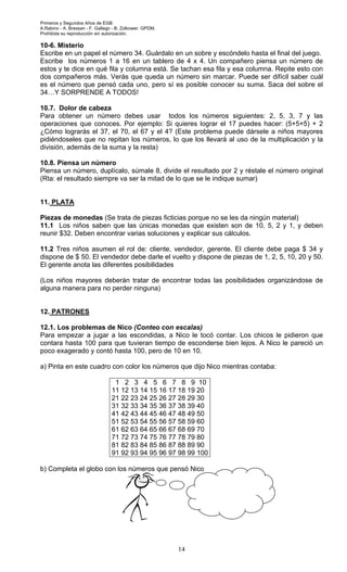 Primeros y Segundos Años de EGB.
A.Rabino - A. Bressan - F. Gallego - B. Zolkower. GPDM.
Prohibida su reproducción sin autorización.
14
10-6. Misterio
Escribe en un papel el número 34. Guárdalo en un sobre y escóndelo hasta el final del juego.
Escribe los números 1 a 16 en un tablero de 4 x 4. Un compañero piensa un número de
estos y te dice en qué fila y columna está. Se tachan esa fila y esa columna. Repite esto con
dos compañeros más. Verás que queda un número sin marcar. Puede ser difícil saber cuál
es el número que pensó cada uno, pero sí es posible conocer su suma. Saca del sobre el
34…Y SORPRENDE A TODOS!
10.7. Dolor de cabeza
Para obtener un número debes usar todos los números siguientes: 2, 5, 3, 7 y las
operaciones que conoces. Por ejemplo: Si quieres lograr el 17 puedes hacer: (5+5+5) + 2
¿Cómo lograrás el 37, el 70, el 67 y el 4? (Este problema puede dársele a niños mayores
pidiéndoseles que no repitan los números, lo que los llevará al uso de la multiplicación y la
división, además de la suma y la resta)
10.8. Piensa un número
Piensa un número, duplícalo, súmale 8, divide el resultado por 2 y réstale el número original
(Rta: el resultado siempre va ser la mitad de lo que se le indique sumar)
11. PLATA
Piezas de monedas (Se trata de piezas ficticias porque no se les da ningún material)
11.1 Los niños saben que las únicas monedas que existen son de 10, 5, 2 y 1, y deben
reunir $32. Deben encontrar varias soluciones y explicar sus cálculos.
11.2 Tres niños asumen el rol de: cliente, vendedor, gerente. El cliente debe paga $ 34 y
dispone de $ 50. El vendedor debe darle el vuelto y dispone de piezas de 1, 2, 5, 10, 20 y 50.
El gerente anota las diferentes posibilidades
(Los niños mayores deberán tratar de encontrar todas las posibilidades organizándose de
alguna manera para no perder ninguna)
12. PATRONES
12.1. Los problemas de Nico (Conteo con escalas)
Para empezar a jugar a las escondidas, a Nico le tocó contar. Los chicos le pidieron que
contara hasta 100 para que tuvieran tiempo de esconderse bien lejos. A Nico le pareció un
poco exagerado y contó hasta 100, pero de 10 en 10.
a) Pinta en este cuadro con color los números que dijo Nico mientras contaba:
1 2 3 4 5 6 7 8 9 10
11 12 13 14 15 16 17 18 19 20
21 22 23 24 25 26 27 28 29 30
31 32 33 34 35 36 37 38 39 40
41 42 43 44 45 46 47 48 49 50
51 52 53 54 55 56 57 58 59 60
61 62 63 64 65 66 67 68 69 70
71 72 73 74 75 76 77 78 79 80
81 82 83 84 85 86 87 88 89 90
91 92 93 94 95 96 97 98 99 100
b) Completa el globo con los números que pensó Nico
 