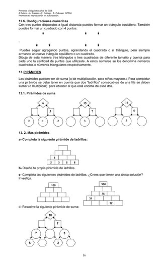 Primeros y Segundos Años de EGB.
A.Rabino - A. Bressan - F. Gallego - B. Zolkower. GPDM.
Prohibida su reproducción sin autorización.
16
12.6. Configuraciones numéricas
Con tres puntos dispuestos a igual distancia puedes formar un triángulo equilátero. También
puedes formar un cuadrado con 4 puntos:
`
Puedes seguir agregando puntos, agrandando el cuadrado o el triángulo, pero siempre
armando un nuevo triángulo equilátero o un cuadrado.
Dibuja de esta manera tres triángulos y tres cuadrados de diferente tamaño y cuenta para
cada uno la cantidad de puntos que utilizaste. A estos números se los denomina números
cuadrados o números triangulares respectivamente.
13.PIRÁMIDES
Las pirámides pueden ser de suma (o de multiplicación, para niños mayores). Para completar
una pirámide se debe tener en cuenta que dos “ladrillos” consecutivos de una fila se deben
sumar (o multiplicar) para obtener el que está encima de esos dos.
13.1. Pirámides de suma
13. 2. Más pirámides
a- Completa la siguiente pirámide de ladrillos:
b- Diseña tu propia pirámide de ladrillos.
c- Completa las siguientes pirámides de ladrillos. ¿Crees que tienen una única solución?
Investiga.
d- Resuelve la siguiente pirámide de suma:
2 3 85
5
6
3
22 1
15
7
3
14
5
3
100
75
12
31
300
18
7
37
5 2
 