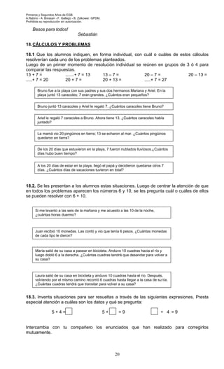 Primeros y Segundos Años de EGB.
A.Rabino - A. Bressan - F. Gallego - B. Zolkower. GPDM.
Prohibida su reproducción sin autorización.
20
Besos para todos!
Sebastián
18.CÁLCULOS Y PROBLEMAS
18.1 Que los alumnos indiquen, en forma individual, con cuál o cuáles de estos cálculos
resolverían cada uno de los problemas planteados.
Luego de un primer momento de resolución individual se reúnen en grupos de 3 ó 4 para
comparar las respuestas.
13 + 7 = .......+ 7 = 13 13 – 7 = 20 – 7 = 20 – 13 =
.....+ 7 = 20 20 + 7 = 20 + 13 = .....+ 7 = 27
18.2. Se les presentan a los alumnos estas situaciones. Luego de centrar la atención de que
en todos los problemas aparecen los números 6 y 10, se les pregunta cuál o cuáles de ellos
se pueden resolver con 6 + 10.
18.3. Inventa situaciones para ser resueltas a través de las siguientes expresiones. Presta
especial atención a cuáles son los datos y qué se pregunta:
Intercambia con tu compañero los enunciados que han realizado para corregirlos
mutuamente.
Bruno fue a la playa con sus padres y sus dos hermanos Mariana y Ariel. En la
playa juntó 13 caracoles; 7 eran grandes. ¿Cuántos eran pequeños?
Bruno juntó 13 caracoles y Ariel le regaló 7. ¿Cuántos caracoles tiene Bruno?
La mamá vio 20 pingüinos en tierra; 13 se echaron al mar. ¿Cuántos pingüinos
quedaron en tierra?
De los 20 días que estuvieron en la playa, 7 fueron nublados lluviosos.¿Cuántos
días hubo buen tiempo?
Ariel le regaló 7 caracoles a Bruno. Ahora tiene 13. ¿Cuántos caracoles había
juntado?
A los 20 días de estar en la playa, llegó el papá y decidieron quedarse otros 7
días. ¿Cuántos días de vacaciones tuvieron en total?
Si me levanto a las seis de la mañana y me acuesto a las 10 de la noche,
¿cuántas horas duermo?
María salió de su casa a pasear en bicicleta. Anduvo 10 cuadras hacia el río y
luego dobló 6 a la derecha. ¿Cuántas cuadras tendrá que desandar para volver a
su casa?
Juan recibió 10 monedas. Las contó y vio que tenía 6 pesos. ¿Cuántas monedas
de cada tipo le dieron?
Laura salió de su casa en bicicleta y anduvo 10 cuadras hasta el río. Después,
volviendo por el mismo camino recorrió 6 cuadras hasta llegar a la casa de su tía.
¿Cuántas cuadras tendrá que transitar para volver a su casa?
5 + 4 = 5 + = 9 + 4 = 9
 