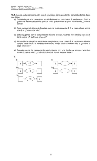 Primeros y Segundos Años de EGB.
A.Rabino - A. Bressan - F. Gallego - B. Zolkower. GPDM.
Prohibida su reproducción sin autorización.
21
18.4. Asocia cada representación con el enunciado correspondiente, completando los datos
que faltan:
a) Cuando llegué a la casa de mi abuela Bubu en un plato había 9 medialunas. Entró el
goloso de Pedrito (el vecino) y en un ratito quedaron en el plato 2 nada más ¿cuántas
comió?
b) Para comprar el álbum de figuritas que me gusta necesito $ 8, y hasta ahora ahorré
sólo $ 3. ¿Cuánto me falta?
c) Estuve jugando con la computadora durante 5 horas. Cuando miré el reloj eran las 8
de la noche. ¿A qué hora empecé?
d) Mi mamá me compró la remera que me gustaba y que cuesta $ 9, pero como además
compró otras cosas, el vendedor le hizo una rebaja sobre la remera de $ 2. ¿Cuánto la
pagó entonces?
e) Cuando vamos de campamento nos juntamos con una familia de amigos. Nosotros
somos 5 y ellos son 3. ¿Cuántas bolsas de dormir hay que llevar?
f)
3 + 5
I)
3 8
II)
9 - 2
III)
9 2
IV)
+ 5 8
V)
 