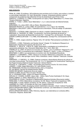 Primeros y Segundos Años de EGB.
A.Rabino - A. Bressan - F. Gallego - B. Zolkower. GPDM.
Prohibida su reproducción sin autorización.
22
BIBLIOGRAFÍA
PENA, M. (1999): El problema. 240 problemas para escolares de 6 a 9 años, para motivar y construir
su aprendizaje matemático. Ed. Aula. Montevideo. Uruguay. (Interesante esfuerzo sobre la
comprensión de problemas bajo diferentes formas de presentación para Primer Ciclo)
GARCÍA A. Y ZORZOLI, G. (1996): Construyendo con Lápiz y Papel. Matemática nº 3. Primer Ciclo.
Tiempos Editoriales. Argentina.
PARRA, C. Y SAIZ, I. (2000): Hacer Matemática 1, 2 y 3. Libros de texto de Editorial Estrada.
Argentina.
BOSWINKEL, N. y otros (2001): Wis en Reken. Bekadidact Baran.
BERGADÁ MUGICA, E. y otros (1999): Así aprendemos 1, 2 y 3. Cap 2. Ed. Hachette.
BRESSAN A. GALLEGO F. (2001): Tratamiento de la información. Ficha de trabajo: El calendario.
EDUCAR.
SEGOVIA, I. Y OTROS (1988): Estimación en cálculo y medida. Editorial Síntesis. España. #
BRESSAN, A. Y BOGISIC, B. (1996): “La estimación, una forma importante de pensar en
matemática”. Documento de Desarrollo Curricular No 1. Consejo Prov. de Educación. Río Negro.
DISEÑO CURRICULAR EGB 1 Y 2 (1996): Área Matemática. Consejo Prov. de Educación de Río
Negro.
KAMII, C. (1995): Juegos colectivos. Páginas 125 a 161 del libro "Reinventando la aritmética III". Ed.
Visor.
SOWDER, J. (1992): "Estimation and Number Sense". Chapter 16. Handbook of Research on
Mathematics Teaching and Learning. Mc Grow D.A.. N.Y.
PEÑAFIEL, F., REYS, B. Y REYS, R. (1990): Desempeño y estrategias en la estimación en
operaciones aritméticas. Rev. Educación Matemática. No 1. Vol 2. Abril. GEI.
CHEMELLO, G. (1997): El cálculo en la escuela: las cuentas, ¿son un problema?. Páginas 81 a 107
del libro "Los CBC y la enseñanza de la matemática". Bressan A., Gysin L. y otros. A-Z Editora.*
BROITMAN, C. (2001): Las operaciones en el primer ciclo. Ed. Novedades Educativas.
GIMÉNEZ J. Y GIRONDO L. (1993): Cálculo en la escuela. Reflexiones y propuestas. Ed. Graó.
MENNE, J. (2001): Met sprongen vooruit. Wilco. Amersfoort. Utrech. Holanda. Traducción: Graciela
Cohen.
DIBRIENZA, J. Y SHEVELL, G. (1998): Cadenas numéricas: desarrollando eficiencia de cálculo en
una clase constructivista. The Constructivist. Vol. 13, nº 2. Association for Constructivist Teaching and
the Project Construct National Center.Traducción: Adriana Rabino
KOVACS, D. Y SKVARCA, I. (1995): 120 acertijos para hacerse el bocho. Ed. de la Urraca.
LANDER, I. (1998): Magia Matemática. Ed. Labor Bolsillo Juvenil.
ED. PRIMAVERA. Revistas de entretenimientos Joker y Crucigrama.
ED. DE MENTE. Revista de entretenimientos Quijote
DIARIO RÍO NEGRO. Suplemento Zona de Juegos.
DIARIO CLARÍN: Sección Plaza de papel. Revista Viva.
ED. H. FOURNIER (1984): Juegos con Naipes Españoles.
KAPLAN, D. Y CHARA, S (2002): Jaque mate....mático. Serie Puntos Cardinales 6. Ed. Aique.
BARALLOBRES, G. (2002): Matemática 6. Ed. Aique.
ZOLKOWER, B. (Comp.): Handbook of Mathematical-Didactical Activities (Documento inédito)
PERELMÁN, Y (1973): Matemáticas recreativas. Ed. Mir. Moscú Traducción al español en 1979.
PERELMÁN, Y (1978): Álgebra recreativa. Ed. Mir. Moscú. Traducción al español en 1978.
GARDNER, M. (1992): Los Acertijos de Sam Loyd. Zugarto Ediciones.
GRAVEMEIJER, K (1994): Developing realistic mathematics education. Utrech: Instituto Freudenthal.
ENCICLOPEDIA BRITANICA (1998): Herramientas numéricas. Las matemáticas en contextos (MIC).
Traducción: Hispanex. Boston.MA.
ENCICLOPEDIA BRITANICA (1998): Patrones y figuras. Las matemáticas en contextos (MIC).
Traducción: Hispanex. Boston.MA.
 
