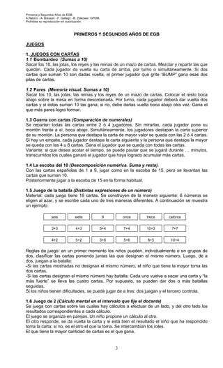 Primeros y Segundos Años de EGB.
A.Rabino - A. Bressan - F. Gallego - B. Zolkower. GPDM.
Prohibida su reproducción sin autorización.
3
PRIMEROS Y SEGUNDOS AÑOS DE EGB
JUEGOS
1. JUEGOS CON CARTAS
1.1 Bombardeo (Sumas a 10)
Sacar los 10, las jotas, los reyes y las reinas de un mazo de cartas. Mezclar y repartir las que
quedan. Cada jugador da vuelta su carta de arriba, por turno o simultáneamente. Si dos
cartas que suman 10 son dadas vuelta, el primer jugador que grite “BUMP” gana esas dos
pilas de cartas.
1.2 Pares (Memoria visual. Sumas a 10)
Sacar los 10, las jotas, las reinas y los reyes de un mazo de cartas. Colocar el resto boca
abajo sobre la mesa en forma desordenada. Por turno, cada jugador deberá dar vuelta dos
cartas y si éstas suman 10 las gana; si no, debe darlas vuelta boca abajo otra vez. Gana el
que más pares logra formar.
1.3 Guerra con cartas (Comparación de numerales)
Se reparten todas las cartas entre 2 ó 4 jugadores. Sin mirarlas, cada jugador pone su
montón frente a sí, boca abajo. Simultáneamente, los jugadores destapan la carta superior
de su montón. La persona que destapa la carta de mayor valor se queda con las 2 ó 4 cartas.
Si hay un empate, cada jugador destapa la carta siguiente y la persona que destapa la mayor
se queda con las 4 u 8 cartas. Gana el jugador que se queda con todas las cartas.
Variante: si que desea acotar el tiempo, se puede pautar que se jugará durante … minutos,
transcurridos los cuales ganará el jugador que haya logrado acumular más cartas.
1.4 La escoba del 10 (Descomposición numérica. Suma y resta).
Con las cartas españolas de 1 a 9, jugar como en la escoba de 15, pero se levantan las
cartas que suman 10.
Posteriormente jugar a la escoba de 15 en la forma habitual.
1.5 Juego de la batalla (Distintas expresiones de un número)
Material: cada juego tiene 18 cartas. Se construyen de la manera siguiente: 6 números se
eligen al azar, y se escribe cada uno de tres maneras diferentes. A continuación se muestra
un ejemplo:
Reglas de juego: en un primer momento los niños pueden, individualmente o en grupos de
dos, clasificar las cartas poniendo juntas las que designan el mismo número. Luego, de a
dos, juegan a la batalla:
-Si las cartas mostradas no designan el mismo número, el niño que tiene la mayor toma las
dos cartas.
-Si las cartas designan el mismo número hay batalla. Cada uno vuelve a sacar una carta y “la
más fuerte” se lleva las cuatro cartas. Por supuesto, se pueden dar dos o más batallas
seguidas.
Si los niños tienen dificultades, se puede jugar de a tres: dos juegan y el tercero controla.
1.6 Juego de 2 (Cálculo mental en el intervalo que fije el docente)
Se juega con cartas sobre las cuales hay cálculos a efectuar de un lado, y del otro lado los
resultados correspondientes a cada cálculo.
El juego se organiza en parejas. Un niño propone un cálculo al otro.
El otro responde, se da vuelta la carta y si está bien el resultado el niño que ha respondido
toma la carta; si no, es el otro el que la toma. Se intercambian los roles.
El que tiene la mayor cantidad de cartas es el que gana.
seis
10+3 7+7
catorcetreceonce9siete
3+3 4+3
3+6
5+4
5+6
7+4
8+5 10+44+2 5+2
 