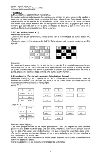 Primeros y Segundos Años de EGB.
A.Rabino - A. Bressan - F. Gallego - B. Zolkower. GPDM.
Prohibida su reproducción sin autorización.
4
2. LOTERÍA
2.1 Lotería (Reconocimiento de numerales).
Se cortan cartones rectangulares. Los cartones se dividen en seis, ocho o más casillas, y
cada una de estas casillas tiene numerales distintos y algún dibujo. Cada jugador tiene un
cartón distinto de los demás. El encargado de "cantar" tiene un mazo de cartas pequeñas
que están boca abajo. Mientras las va destapando una por una, el jugador que tiene el
número que coincide con el de la carta destapada lo declara y coloca una ficha en el
casillero. Gana el primer jugador que llena su cartón.
2.2 El loto aditivo (Sumas a 18)
Materiales necesarios:
-Cartones que sirvan para sortear, en los que se van a escribir todas las sumas desde 1+2
hasta 9+9.
-Cartas de juego con los números del 3 al 18. Cada número está presente en dos cartas. Por
ejemplo:
Consigna:
La maestra extrae una tarjeta donde está escrito un cálculo. Si el resultado corresponde a un
número de una de las cuadrículas que tiene algún alumno, éste levanta la mano y se anota
un punto. Si el resultado está en dos cuadrículas, el primero que levanta la mano se anota el
punto. El ganador es el que llega primero a 10 puntos (u otro número).
2.3 Lotería mixta (Escritura de numerales bajo distintas formas)
Materiales: cada juego se compone de un cartón dividido en 8 casillas en las cuales se
escriben los números, y 10 cartones pequeños, 8 de los cuales tienen escrituras distintas de
los mismos números del cartón. Por ejemplo.
Juego N° 1
Juego N° 2
Posibles reglas de juego:
-Dos niños juegan con uno de los juegos precedentes. Cada uno dispone de cinco cartones
pequeños que tratan de ubicar cada uno a su turno. (Atención: es necesario aclarar a veces
que los dos niños juegan sobre todo el cartón, y no que corresponde una mitad a cada uno).
-Se pueden agrupar también los niños de a tres, el tercero distribuye los cartones y verifica si
sus compañeros los ubican bien.
No se pueden usar dos cartones en un mismo juego. Además, no se puede poner más de un
cartoncito sobre una casilla.
Gana el jugador que logra colocar primero todos los cartoncitos.
8 seis
5 + 2cuatro
9 cero
tres siete
4 + 4
3+3+3
6 7
cuatro 1 2
5 + 230
4 nueve
63 + 4
cero cinco
7 + 1 1+1+1
8
seis
5 dos
9 cuatro tres
uno07
11 6
9 17
3 12
15 8
10 13
15 5
4 18
9 7
 