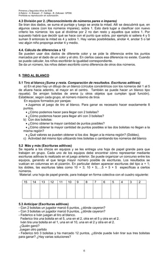 Primeros y Segundos Años de EGB.
A.Rabino - A. Bressan - F. Gallego - B. Zolkower. GPDM.
Prohibida su reproducción sin autorización.
6
4.3 División por 2. (Reconocimiento de números pares e impares)
Se tiran dos dados, se suma el puntaje y luego se anota la mitad. Allí se descubrirá que, en
algunos casos (con los números impares), sobra 1. Esto dará lugar a clasificar con nuevo
criterio los números: los que al dividirse por 2 no dan resto y aquellos que sobra 1. Por
supuesto habrá que decidir qué se hace con el punto que sobra, por ejemplo si saliera 4 y 5
suman 9 entonces la mitad es 4 y sobra 1. Hay varias posibilidades, anotar 4, anotar 5 o tal
vez algún niño proponga anotar 4 y medio.
4.4. Cálculo de diferencias a 12
Se pueden usar dos dados de diferente color y se pide la diferencia entre los puntos
marcados por el dado de un color y el otro. En ciertos casos esa diferencia no existe. Cuando
se puede calcular, los niños escribirán la igualdad correspondiente.
Se da un número, los niños deben escribirlo como diferencia de otros dos números.
5. TIRO AL BLANCO
5.1 Tiro al blanco (Suma y resta. Comparación de resultados. Escrituras aditivas)
a) En el piso hay un dibujo de un blanco (círculos concéntricos con los números del 1 al 5
de afuera hacia adentro, el mayor en el centro. También se puede hacer un blanco tipo
rayuela). Se arrojan bolsitas de arena (u otros objetos que cumplan igual función).
Establecer, según cada grupo, el número máximo de tiros
En equipos formados por parejas:
• Jugamos al juego de tiro al blanco. Para ganar es necesario hacer exactamente 8
puntos.
• ¿Cómo podemos hacer para llegar con 2 bolsitas?
• ¿Cómo podemos hacer para llegar ahí con 3 bolsitas?
b) Con dos bolsitas:
• ¿Cómo obtener la mayor cantidad de puntos posibles?
• ¿Cómo obtener la mayor cantidad de puntos posibles si las dos bolsitas no llegan a la
misma región?
• ¿Qué valores se pueden obtener si los dos llegan a la misma región? (Dobles).
c) Actividad del mismo tipo utilizando tres bolsitas o cambiando los números del blanco
5.2 Más y más (Escrituras aditivas)
Se reparte a los chicos en equipos y se les entrega una hoja de papel grande para que
trabajen en grupo. Cada uno de los equipos debe encontrar cómo representar mediante
escrituras aditivas lo realizado en el juego anterior. Se puede organizar un concurso entre los
equipos, ganando el que tenga mayor número posible de escrituras. Los resultados se
vuelcan en columnas en el pizarrón. En particular deben aparecer escrituras del tipo a + 1;
los dobles, las escrituras tales como 10 + 3; 10 + 5;….5 + 5 + 5 específicas a ciertos
números.
Material: una hoja de papel grande, para trabajar en forma colectiva con el cuadro siguiente:
15 14 13 12 11 10 9 8 7 6 5 4 3 2
5.3 Anticipar (Escrituras aditivas)
- Con 2 bolsitas un jugador marcó 6 puntos, ¿dónde cayeron?
- Con 3 bolsitas un jugador marcó 9 puntos, ¿dónde cayeron?
- Federico e Iván juegan al tiro al blanco.
Federico tira una bolsita en el 5, una en el 2, otra en el 5 y otra en el 2.
Iván tira una bolsita en el 1, una en el 10, una en el 2 y otra en el 2.
¿Quién ganó?
Juegan otro partido
- Federico tiró 3 bolsitas y ha marcado 12 puntos, ¿dónde puede Iván tirar sus tres bolsitas
para ganar? ¿Hay varias soluciones?
 