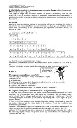 Primeros y Segundos Años de EGB.
A.Rabino - A. Bressan - F. Gallego - B. Zolkower. GPDM.
Prohibida su reproducción sin autorización.

3. DOMINÓ (Reconocimiento de colecciones o numerales. Comparación. Operaciones)
3.1 Dominó más (menos) uno
Este juego se juega como el dominó normal (de puntos o numerales) pero con una
excepción. En vez de emparejar conjuntos (o numerales) numéricamente equivalentes para ir
añadiendo fichas, las fichas que se añaden deben tener un punto más (o menos) que la ficha
del extremo.

3.2 .Dominó
Material: el juego se parece al habitual de los dominós, sólo que se reemplazan los puntos o
los números por sumas. Las fichas pueden ser mixtas, es decir que una mitad de la ficha
puede tener un número y la otra una operación que represente un número. He aquí un
ejemplo de juego.

Los siete valores son: 4, 5, 6, 7, 8, 9 y 10.
  3+1      2+2

   5         4        4+1      1+4

  5+1      1+3        1+5        5        3+3        6

  1+6      1+3          7      1+4        6+1       3+3   6+1     7

  4+4      3+1          8        5        7+1       5+1   1+7    6+1      7+1    1+7

  8+1      2+2          9      4+1        1+8       1+5   8+1    1+6      1+8    4+4    9    8+1

  9+1        4        1+9      1+4        5+5        6    10      7       1+9      8   9+1   1+8   10   5+5


Los dominós pueden colocarse antes o después
También se puede trabajar sobre las descomposiciones de las decenas: 30 + 20, 20 + 20,
etc.
Se puede complejizar el juego realizando operaciones de resta, multiplicación o división.
                                                                Algo importante: las
                                                                caras opuestas de
4. DADOS                                                        los dados suman 7.

4.1 Juego con dados (Cálculo mental a 7)
Para este juego se necesita: 1 dado y muchas fichas o tapitas.
Este juego es así:
1. Se tira el dado.
2. Los jugadores tienen que decir rápidamente qué número hay en la cara opuesta.
3. El que lo dice primero se lleva una ficha.
4. El jugador que tiene más fichas gana.
Puedes dibujar cada cara del dado y su opuesta (te servirá para jugar).

4.2 Juego de dados (Cálculo mental de sumas o multiplicaciones)
1. Entre dos niños: cada uno arroja dos dados, calcula mentalmente la suma de los puntos
obtenidos. Los niños escriben, para cada turno, sus resultados y los comparan (mayor,
menor e igual). Pueden anticipar quién ganará el partido (de dos o más turnos) y hacer la
suma de puntos para comprobar. (El maestro en el pizarrón puede usar los signos de igual,
mayor o menor)
2. Entre cinco niños: cada uno arroja un dado. Los niños calculan mentalmente la suma de
los puntos indicados por los cinco dados y lo escriben. Todos los resultados son
confrontados y ordenados.
Variación 1: El maestro tira dos dados y pide el producto de los números que representan los
puntos marcados. Es conveniente hacer escribir las igualdades, por ejemplo: 3x4 = 12.
Variación 2: Pintar de distintos colores las caras de un dado (por ej: dos rojas, dos verdes,
dos blancas) y asignar valores, por ejemplo: la cara roja vale el doble; cara verde el triple y
cara blanca lo que sale.



                                                            5
 
