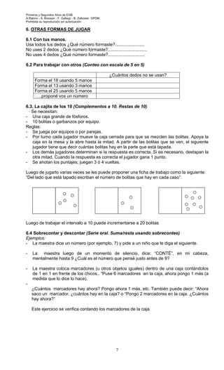 Primeros y Segundos Años de EGB.
A.Rabino - A. Bressan - F. Gallego - B. Zolkower. GPDM.
Prohibida su reproducción sin autorización.

6. OTRAS FORMAS DE JUGAR

6.1 Con tus manos.
Usa todos tus dedos ¿Qué número formaste?........................
No uses 2 dedos ¿Qué número formaste?................................
No uses 4 dedos ¿Qué número formaste?..............................

6.2 Para trabajar con otros (Conteo con escala de 5 en 5)

                                                          ¿Cuántos dedos no se usan?
      Forma el 18 usando 5 manos
      Forma el 13 usando 3 manos
      Forma el 25 usando 5 manos
      …..proponé vos un número

6.3. La cajita de los 10 (Complementos a 10. Restas de 10)
   Se necesitan:
- Una caja grande de fósforos.
- 10 bolitas o garbanzos por equipo.
Reglas:
- Se juega por equipos o por parejas.
- Por turno cada jugador mueve la caja cerrada para que se mezclen las bolitas. Apoya la
   caja en la mesa y la abre hasta la mitad. A partir de las bolitas que se ven, el siguiente
   jugador tiene que decir cuántas bolitas hay en la parte que está tapada.
- Los demás jugadores determinan si la respuesta es correcta. Si es necesario, destapan la
   otra mitad. Cuando la respuesta es correcta el jugador gana 1 punto.
- Se anotan los puntajes; juegan 3 ó 4 vueltas.

Luego de jugarlo varias veces se les puede proponer una ficha de trabajo como la siguiente:
“Del lado que está tapado escriban el número de bolitas que hay en cada caso”:




Luego de trabajar el intervalo a 10 puede incrementarse a 20 bolitas

6.4 Sobrecontar y descontar (Serie oral. Suma/resta usando sobreconteo)
Ejemplos:
- La maestra dice un número (por ejemplo, 7) y pide a un niño que le diga el siguiente.

-   La maestra luego de un momento de silencio, dice: “CONTÉ”, en mi cabeza,
    mentalmente hasta 9 ¿Cuál es el número que pensé justo antes de 9?

-   La maestra coloca marcadores (u otros objetos iguales) dentro de una caja contándolos
    de 1 en 1 en frente de los chicos,. “Puse 6 marcadores en la caja, ahora pongo 1 más (a
    medida que lo dice lo hace).
-
    ¿Cuántos marcadores hay ahora? Pongo ahora 1 más, etc. También puede decir: “Ahora
    saco un marcador, ¿cuántos hay en la caja? o “Pongo 2 marcadores en la caja. ¿Cuántos
    hay ahora?”

    Este ejercicio se verifica contando los marcadores de la caja.




                                                             7
 