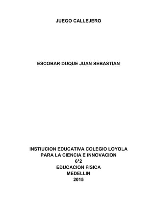 JUEGO CALLEJERO
ESCOBAR DUQUE JUAN SEBASTIAN
INSTIUCION EDUCATIVA COLEGIO LOYOLA
PARA LA CIENCIA E INNOVACION
6°2
EDUCACION FISICA
MEDELLIN
2015
 
