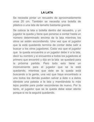 LA LATA
Se necesita pintar un recuadro de aproximadamente
unos 20 cm. También se necesita una botella de
plástico o una lata de tamaño bastante grande.
Se coloca la lata o botella dentro del recuadro, y un
jugador la queda y tiene que ponerse a contar hasta un
número determinado encima de la lata mientras los
otros se están escondiendo. Una vez que el jugador
que la está quedando termina de contar debe salir a
buscar a los otros jugadores. Cada vez que el jugador
que la queda encuentre a un jugador debe ir a la lata,
decir su nombre y si encuentra a todos los jugadores al
primero que encontró y dijo en la lata se quedará para
la próxima partida. Pero todo esto tiene un
inconveniente para el jugador que se la está
quedando, mientras que éste se la queda está
buscando a la gente, una vez que haya encontrado a
uno todos los demás pueden salvar a éste o a éstos
dándole una patada a la lata y mandándola lo más
lejos posible para poder esconderse de nuevo. Por lo
tanto, el jugador que se la queda debe estar atento
porque si no la seguirá quedando.
 