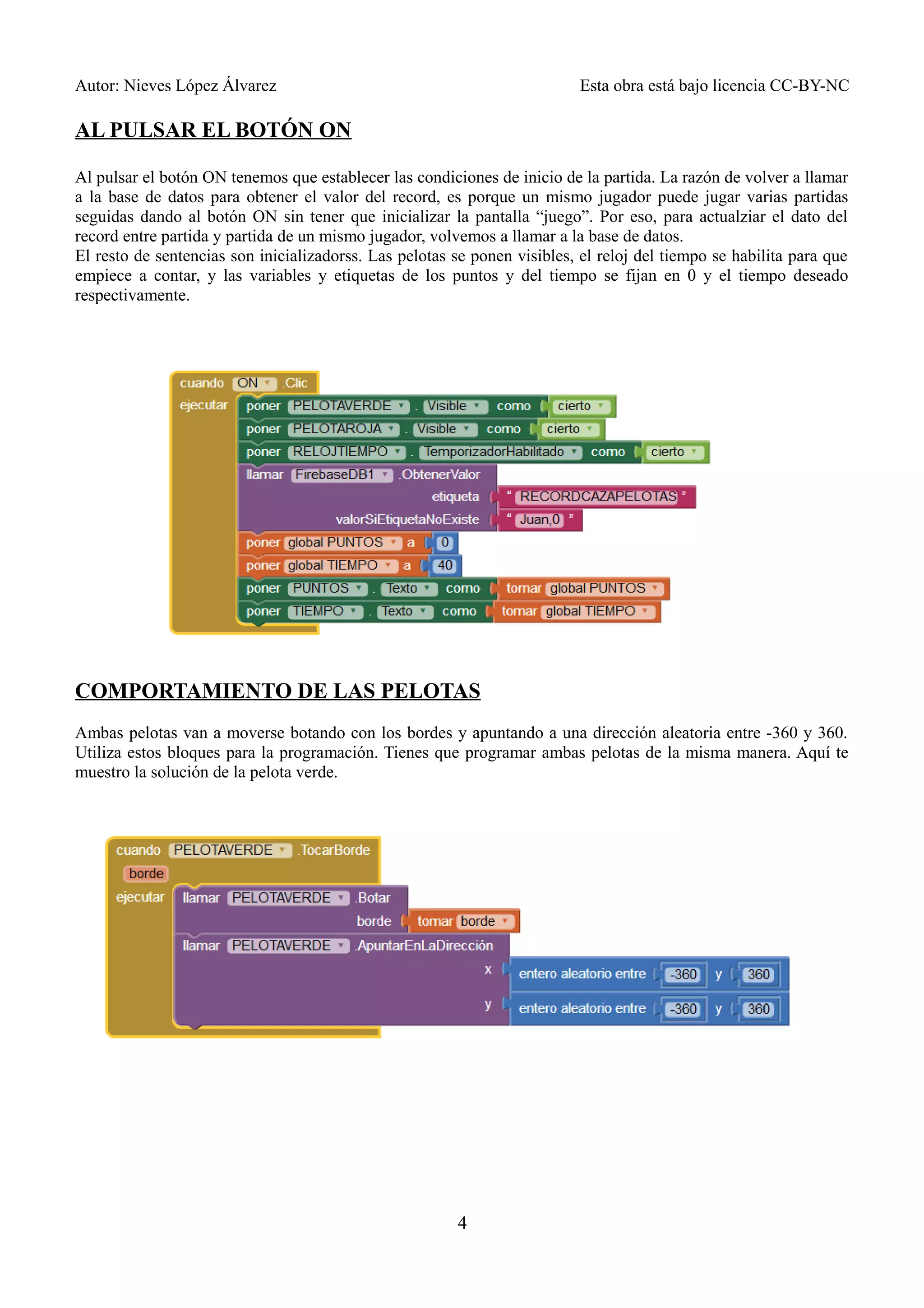 Autor: Nieves López Álvarez Esta obra está bajo licencia CC-BY-NC
AL PULSAR EL BOTÓN ON
Al pulsar el botón ON tenemos que establecer las condiciones de inicio de la partida. La razón de volver a llamar
a la base de datos para obtener el valor del record, es porque un mismo jugador puede jugar varias partidas
seguidas dando al botón ON sin tener que inicializar la pantalla “juego”. Por eso, para actualziar el dato del
record entre partida y partida de un mismo jugador, volvemos a llamar a la base de datos.
El resto de sentencias son inicializadorss. Las pelotas se ponen visibles, el reloj del tiempo se habilita para que
empiece a contar, y las variables y etiquetas de los puntos y del tiempo se fijan en 0 y el tiempo deseado
respectivamente.
COMPORTAMIENTO DE LAS PELOTAS
Ambas pelotas van a moverse botando con los bordes y apuntando a una dirección aleatoria entre -360 y 360.
Utiliza estos bloques para la programación. Tienes que programar ambas pelotas de la misma manera. Aquí te
muestro la solución de la pelota verde.
4
 