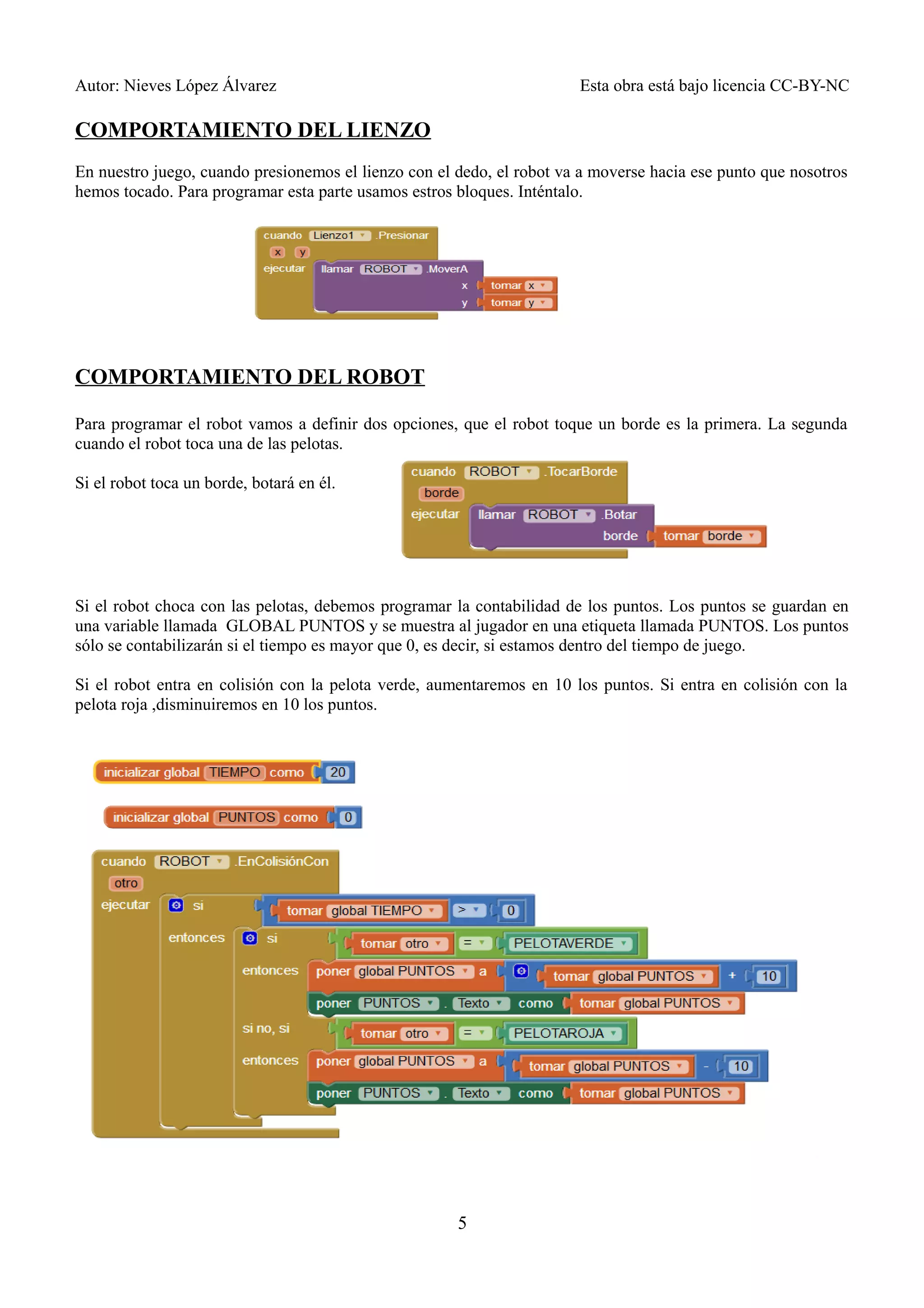 Autor: Nieves López Álvarez Esta obra está bajo licencia CC-BY-NC
COMPORTAMIENTO DEL LIENZO
En nuestro juego, cuando presionemos el lienzo con el dedo, el robot va a moverse hacia ese punto que nosotros
hemos tocado. Para programar esta parte usamos estros bloques. Inténtalo.
COMPORTAMIENTO DEL ROBOT
Para programar el robot vamos a definir dos opciones, que el robot toque un borde es la primera. La segunda
cuando el robot toca una de las pelotas.
Si el robot toca un borde, botará en él.
Si el robot choca con las pelotas, debemos programar la contabilidad de los puntos. Los puntos se guardan en
una variable llamada GLOBAL PUNTOS y se muestra al jugador en una etiqueta llamada PUNTOS. Los puntos
sólo se contabilizarán si el tiempo es mayor que 0, es decir, si estamos dentro del tiempo de juego.
Si el robot entra en colisión con la pelota verde, aumentaremos en 10 los puntos. Si entra en colisión con la
pelota roja ,disminuiremos en 10 los puntos.
5
 