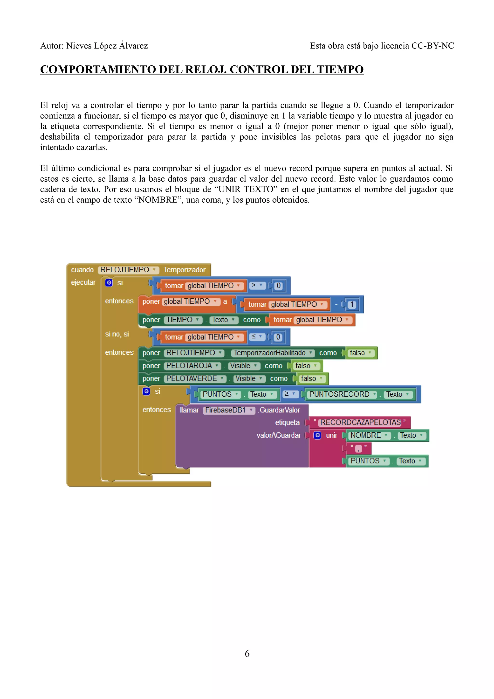 Autor: Nieves López Álvarez Esta obra está bajo licencia CC-BY-NC
COMPORTAMIENTO DEL RELOJ. CONTROL DEL TIEMPO
El reloj va a controlar el tiempo y por lo tanto parar la partida cuando se llegue a 0. Cuando el temporizador
comienza a funcionar, si el tiempo es mayor que 0, disminuye en 1 la variable tiempo y lo muestra al jugador en
la etiqueta correspondiente. Si el tiempo es menor o igual a 0 (mejor poner menor o igual que sólo igual),
deshabilita el temporizador para parar la partida y pone invisibles las pelotas para que el jugador no siga
intentado cazarlas.
El último condicional es para comprobar si el jugador es el nuevo record porque supera en puntos al actual. Si
estos es cierto, se llama a la base datos para guardar el valor del nuevo record. Este valor lo guardamos como
cadena de texto. Por eso usamos el bloque de “UNIR TEXTO” en el que juntamos el nombre del jugador que
está en el campo de texto “NOMBRE”, una coma, y los puntos obtenidos.
6
 