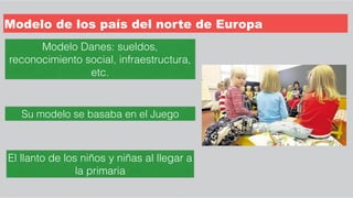 Modelo de los país del norte de Europa
Su modelo se basaba en el Juego
El llanto de los niños y niñas al llegar a
la primaria
Modelo Danes: sueldos,
reconocimiento social, infraestructura,
etc.
 