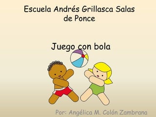 Escuela Andrés Grillasca Salas
          de Ponce


       Juego con bola




        Por: Angélica M. Colón Zambrana
 