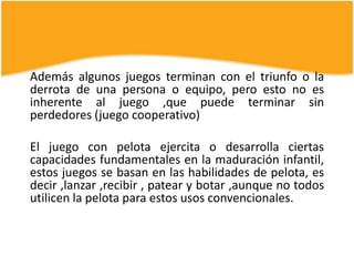 Además algunos juegos terminan con el triunfo o la
derrota de una persona o equipo, pero esto no es
inherente al juego ,que puede terminar sin
perdedores (juego cooperativo)

El juego con pelota ejercita o desarrolla ciertas
capacidades fundamentales en la maduración infantil,
estos juegos se basan en las habilidades de pelota, es
decir ,lanzar ,recibir , patear y botar ,aunque no todos
utilicen la pelota para estos usos convencionales.
 