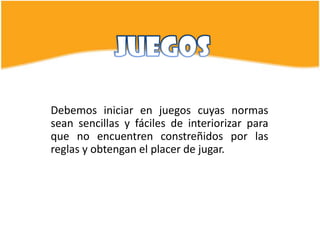 Debemos iniciar en juegos cuyas normas
sean sencillas y fáciles de interiorizar para
que no encuentren constreñidos por las
reglas y obtengan el placer de jugar.
 